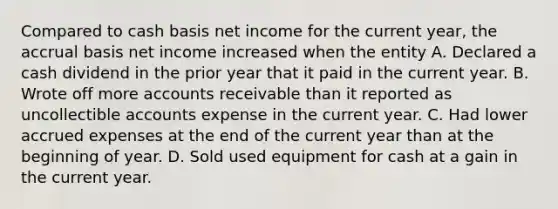 Compared to cash basis net income for the current year, the accrual basis net income increased when the entity A. Declared a cash dividend in the prior year that it paid in the current year. B. Wrote off more accounts receivable than it reported as uncollectible accounts expense in the current year. C. Had lower accrued expenses at the end of the current year than at the beginning of year. D. Sold used equipment for cash at a gain in the current year.