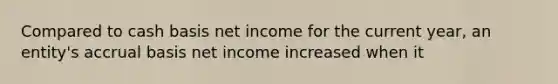 Compared to cash basis net income for the current year, an entity's accrual basis net income increased when it