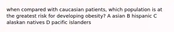 when compared with caucasian patients, which population is at the greatest risk for developing obesity? A asian B hispanic C alaskan natives D pacific islanders