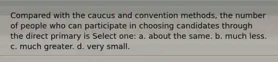 Compared with the caucus and convention methods, the number of people who can participate in choosing candidates through the direct primary is Select one: a. about the same. b. much less. c. much greater. d. very small.