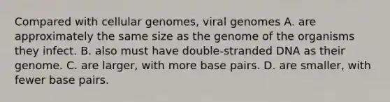 Compared with cellular genomes, viral genomes A. are approximately the same size as the genome of the organisms they infect. B. also must have double-stranded DNA as their genome. C. are larger, with more base pairs. D. are smaller, with fewer base pairs.