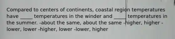 Compared to centers of continents, coastal region temperatures have _____ temperatures in the winder and _____ temperatures in the summer. -about the same, about the same -higher, higher -lower, lower -higher, lower -lower, higher