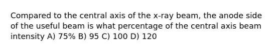 Compared to the central axis of the x-ray beam, the anode side of the useful beam is what percentage of the central axis beam intensity A) 75% B) 95 C) 100 D) 120