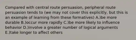 Compared with central route persuasion, peripheral route persuasion tends to (we may not cover this explicitly, but this is an example of learning from these formatives) A.)be more durable B.)occur more rapidly C.)be more likely to influence behavior D.)involve a greater number of logical arguments E.)take longer to affect others