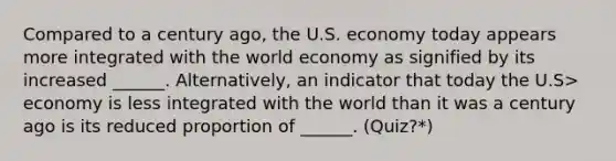 Compared to a century ago, the U.S. economy today appears more integrated with the world economy as signified by its increased ______. Alternatively, an indicator that today the U.S> economy is less integrated with the world than it was a century ago is its reduced proportion of ______. (Quiz?*)