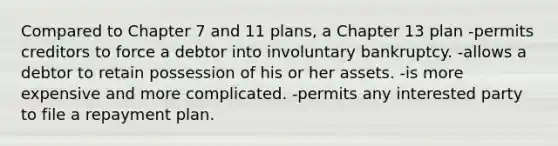 Compared to Chapter 7 and 11 plans, a Chapter 13 plan -permits creditors to force a debtor into involuntary bankruptcy. -allows a debtor to retain possession of his or her assets. -is more expensive and more complicated. -permits any interested party to file a repayment plan.