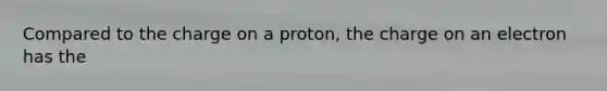 Compared to the charge on a proton, the charge on an electron has the