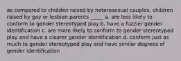 as compared to chidden raised by heterosexual couples, children raised by gay or lesbian parents _____ a. are less likely to conform to gender stereotyped play b. have a fuzzier gender identification c. are more likely to conform to gender stereotyped play and have a clearer gender identification d. conform just as much to gender stereotyped play and have similar degrees of gender identification