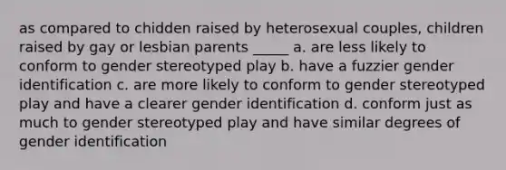 as compared to chidden raised by heterosexual couples, children raised by gay or lesbian parents _____ a. are less likely to conform to gender stereotyped play b. have a fuzzier gender identification c. are more likely to conform to gender stereotyped play and have a clearer gender identification d. conform just as much to gender stereotyped play and have similar degrees of gender identification