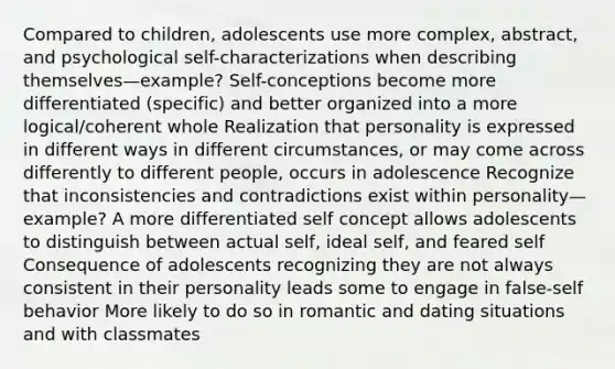 Compared to children, adolescents use more complex, abstract, and psychological self-characterizations when describing themselves—example? Self-conceptions become more differentiated (specific) and better organized into a more logical/coherent whole Realization that personality is expressed in different ways in different circumstances, or may come across differently to different people, occurs in adolescence Recognize that inconsistencies and contradictions exist within personality—example? A more differentiated self concept allows adolescents to distinguish between actual self, ideal self, and feared self Consequence of adolescents recognizing they are not always consistent in their personality leads some to engage in false-self behavior More likely to do so in romantic and dating situations and with classmates