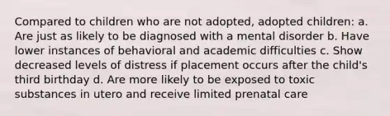 Compared to children who are not adopted, adopted children: a. Are just as likely to be diagnosed with a mental disorder b. Have lower instances of behavioral and academic difficulties c. Show decreased levels of distress if placement occurs after the child's third birthday d. Are more likely to be exposed to toxic substances in utero and receive limited prenatal care