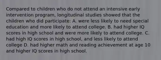 Compared to children who do not attend an intensive early intervention program, longitudinal studies showed that the children who did participate: A. were less likely to need special education and more likely to attend college. B. had higher IQ scores in high school and were more likely to attend college. C. had high IQ scores in high school, and less likely to attend college D. had higher math and reading achievement at age 10 and higher IQ scores in high school.