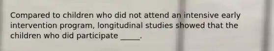 Compared to children who did not attend an intensive early intervention program, longitudinal studies showed that the children who did participate _____.