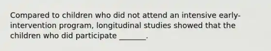 Compared to children who did not attend an intensive early-intervention program, longitudinal studies showed that the children who did participate _______.