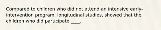 Compared to children who did not attend an intensive early-intervention program, longitudinal studies, showed that the children who did participate ____.