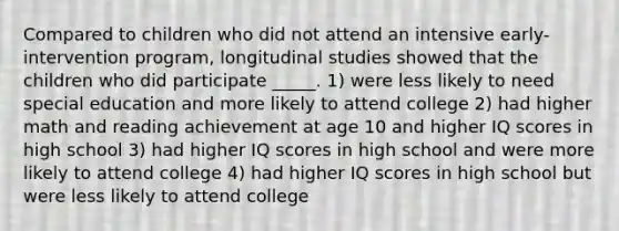 Compared to children who did not attend an intensive early-intervention program, longitudinal studies showed that the children who did participate _____. 1) were less likely to need special education and more likely to attend college 2) had higher math and reading achievement at age 10 and higher IQ scores in high school 3) had higher IQ scores in high school and were more likely to attend college 4) had higher IQ scores in high school but were less likely to attend college