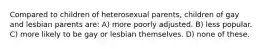 Compared to children of heterosexual parents, children of gay and lesbian parents are: A) more poorly adjusted. B) less popular. C) more likely to be gay or lesbian themselves. D) none of these.