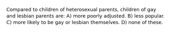 Compared to children of heterosexual parents, children of gay and lesbian parents are: A) more poorly adjusted. B) less popular. C) more likely to be gay or lesbian themselves. D) none of these.