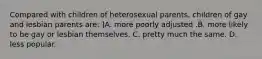 Compared with children of heterosexual parents, children of gay and lesbian parents are: ]A. more poorly adjusted .B. more likely to be gay or lesbian themselves. C. pretty much the same. D. less popular.