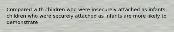 Compared with children who were insecurely attached as infants, children who were securely attached as infants are more likely to demonstrate