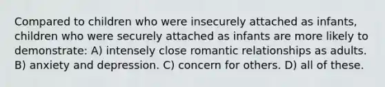 Compared to children who were insecurely attached as infants, children who were securely attached as infants are more likely to demonstrate: A) intensely close romantic relationships as adults. B) anxiety and depression. C) concern for others. D) all of these.