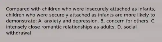 Compared with children who were insecurely attached as infants, children who were securely attached as infants are more likely to demonstrate: A. anxiety and depression. B. concern for others. C. intensely close romantic relationships as adults. D. social withdrawal