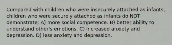 Compared with children who were insecurely attached as infants, children who were securely attached as infants do NOT demonstrate: A) more social competence. B) better ability to understand other's emotions. C) increased anxiety and depression. D) less anxiety and depression.