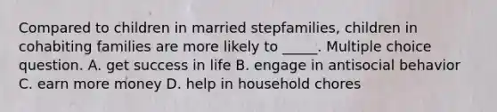 Compared to children in married stepfamilies, children in cohabiting families are more likely to _____. Multiple choice question. A. get success in life B. engage in antisocial behavior C. earn more money D. help in household chores