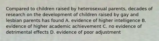 Compared to children raised by heterosexual parents, decades of research on the development of children raised by gay and lesbian parents has found A. evidence of higher intelligence B. evidence of higher academic achievement C. no evidence of detrimental effects D. evidence of poor adjustment