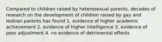 Compared to children raised by heterosexual parents, decades of research on the development of children raised by gay and lesbian parents has found 1. evidence of higher academic achievement 2. evidence of higher intelligence 3. evidence of poor adjustment 4. no evidence of detrimental effects