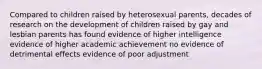 Compared to children raised by heterosexual parents, decades of research on the development of children raised by gay and lesbian parents has found evidence of higher intelligence evidence of higher academic achievement no evidence of detrimental effects evidence of poor adjustment