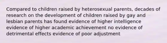 Compared to children raised by heterosexual parents, decades of research on the development of children raised by gay and lesbian parents has found evidence of higher intelligence evidence of higher academic achievement no evidence of detrimental effects evidence of poor adjustment