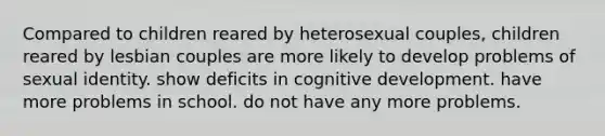 Compared to children reared by heterosexual couples, children reared by lesbian couples are more likely to develop problems of sexual identity. show deficits in cognitive development. have more problems in school. do not have any more problems.