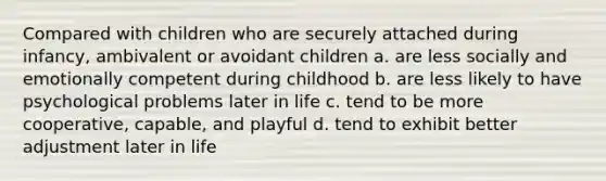 Compared with children who are securely attached during infancy, ambivalent or avoidant children a. are less socially and emotionally competent during childhood b. are less likely to have psychological problems later in life c. tend to be more cooperative, capable, and playful d. tend to exhibit better adjustment later in life