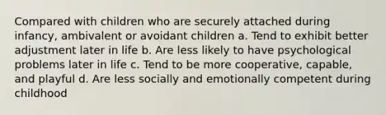 Compared with children who are securely attached during infancy, ambivalent or avoidant children a. Tend to exhibit better adjustment later in life b. Are less likely to have psychological problems later in life c. Tend to be more cooperative, capable, and playful d. Are less socially and emotionally competent during childhood