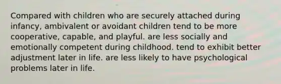 Compared with children who are securely attached during infancy, ambivalent or avoidant children tend to be more cooperative, capable, and playful. are less socially and emotionally competent during childhood. tend to exhibit better adjustment later in life. are less likely to have psychological problems later in life.