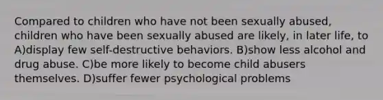 Compared to children who have not been sexually abused, children who have been sexually abused are likely, in later life, to A)display few self-destructive behaviors. B)show less alcohol and drug abuse. C)be more likely to become child abusers themselves. D)suffer fewer psychological problems