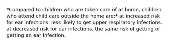 *Compared to children who are taken care of at home, children who attend child care outside the home are:* at increased risk for ear infections. less likely to get upper respiratory infections. at decreased risk for ear infections. the same risk of getting of getting an ear infection.