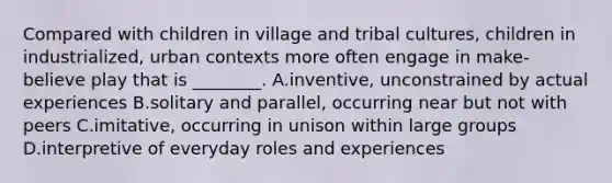 Compared with children in village and tribal cultures, children in industrialized, urban contexts more often engage in make-believe play that is ________. A.inventive, unconstrained by actual experiences B.solitary and parallel, occurring near but not with peers C.imitative, occurring in unison within large groups D.interpretive of everyday roles and experiences