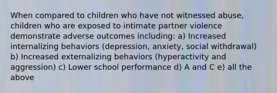 When compared to children who have not witnessed abuse, children who are exposed to intimate partner violence demonstrate adverse outcomes including: a) Increased internalizing behaviors (depression, anxiety, social withdrawal) b) Increased externalizing behaviors (hyperactivity and aggression) c) Lower school performance d) A and C e) all the above