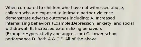 When compared to children who have not witnessed abuse, children who are exposed to intimate partner violence demonstrate adverse outcomes including: A. Increased internalizing behaviors (Example:Depression, anxiety, and social withdrawal) B. Increased externalizing behaviors (Example:Hyperactivity and aggression) C. Lower school performance D. Both A & C E. All of the above