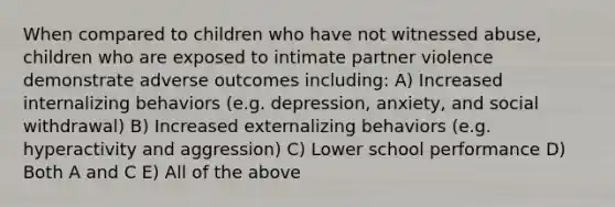 When compared to children who have not witnessed abuse, children who are exposed to intimate partner violence demonstrate adverse outcomes including: A) Increased internalizing behaviors (e.g. depression, anxiety, and social withdrawal) B) Increased externalizing behaviors (e.g. hyperactivity and aggression) C) Lower school performance D) Both A and C E) All of the above