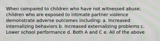 When compared to children who have not witnessed abuse, children who are exposed to intimate partner violence demonstrate adverse outcomes including: a. Increased internalizing behaviors b. Increased externalizing problems c. Lower school performance d. Both A and C e. All of the above