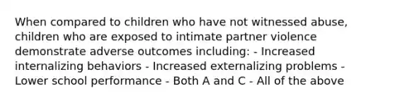 When compared to children who have not witnessed abuse, children who are exposed to intimate partner violence demonstrate adverse outcomes including: - Increased internalizing behaviors - Increased externalizing problems - Lower school performance - Both A and C - All of the above