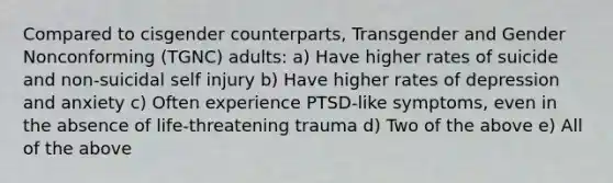 Compared to cisgender counterparts, Transgender and Gender Nonconforming (TGNC) adults: a) Have higher rates of suicide and non-suicidal self injury b) Have higher rates of depression and anxiety c) Often experience PTSD-like symptoms, even in the absence of life-threatening trauma d) Two of the above e) All of the above