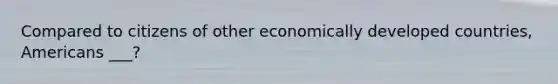 Compared to citizens of other economically developed countries, Americans ___?