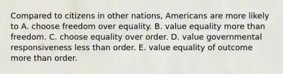 Compared to citizens in other nations, Americans are more likely to A. choose freedom over equality. B. value equality more than freedom. C. choose equality over order. D. value governmental responsiveness less than order. E. value equality of outcome more than order.