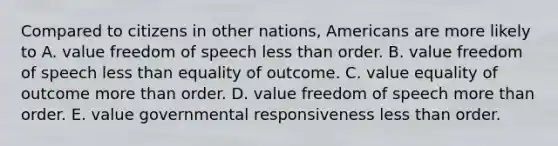 Compared to citizens in other nations, Americans are more likely to A. value freedom of speech less than order. B. value freedom of speech less than equality of outcome. C. value equality of outcome more than order. D. value freedom of speech more than order. E. value governmental responsiveness less than order.