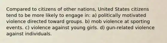 Compared to citizens of other nations, United States citizens tend to be more likely to engage in: a) politically motivated violence directed toward groups. b) mob violence at sporting events. c) violence against young girls. d) gun-related violence against individuals.