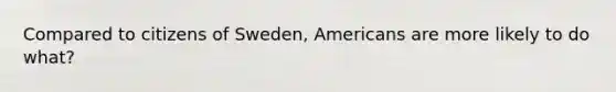 Compared to citizens of Sweden, Americans are more likely to do what?